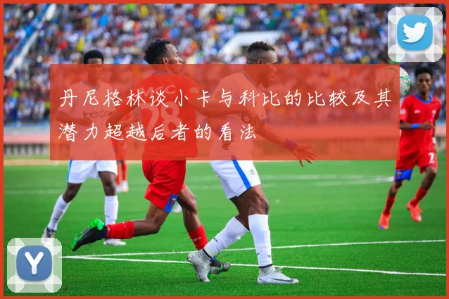 丹尼格林谈小卡与科比的比较及其潜力超越后者的看法