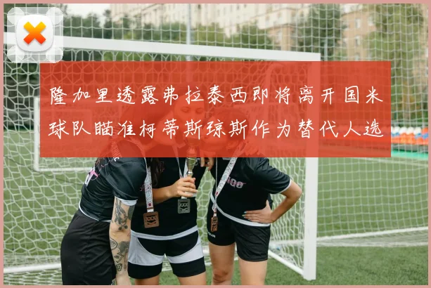 隆加里透露弗拉泰西即将离开国米球队瞄准柯蒂斯琼斯作为替代人选