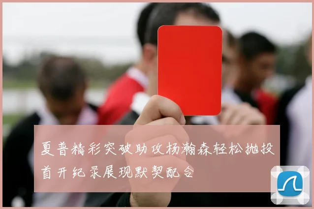 夏普精彩突破助攻杨瀚森轻松抛投首开纪录展现默契配合