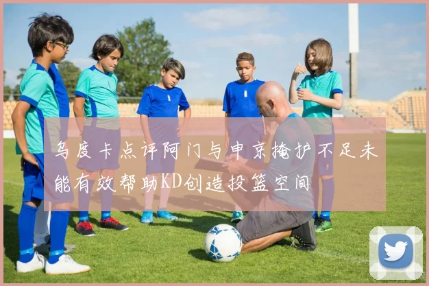 乌度卡点评阿门与申京掩护不足未能有效帮助KD创造投篮空间