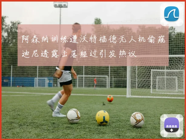 阿森纳训练遭沃特福德无人机偷窥迪尼透露击落经过引发热议