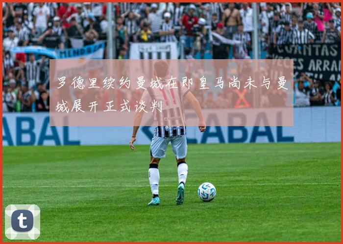 罗德里续约曼城在即皇马尚未与曼城展开正式谈判