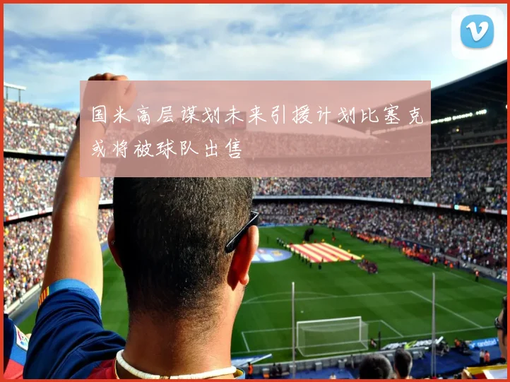 国米高层谋划未来引援计划比塞克或将被球队出售