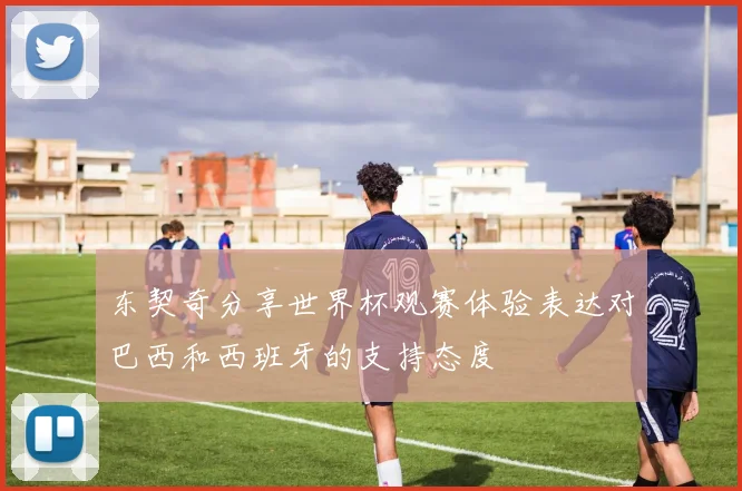 东契奇分享世界杯观赛体验表达对巴西和西班牙的支持态度