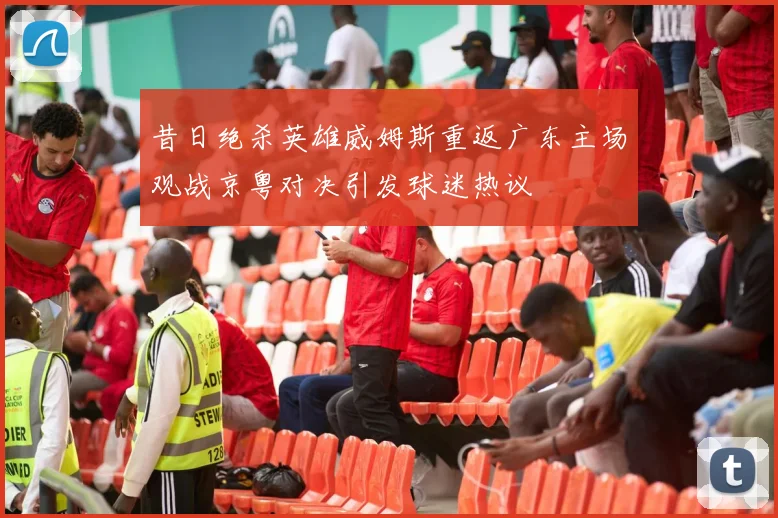 昔日绝杀英雄威姆斯重返广东主场观战京粤对决引发球迷热议