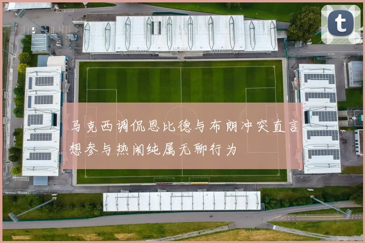 马克西调侃恩比德与布朗冲突直言想参与热闹纯属无聊行为