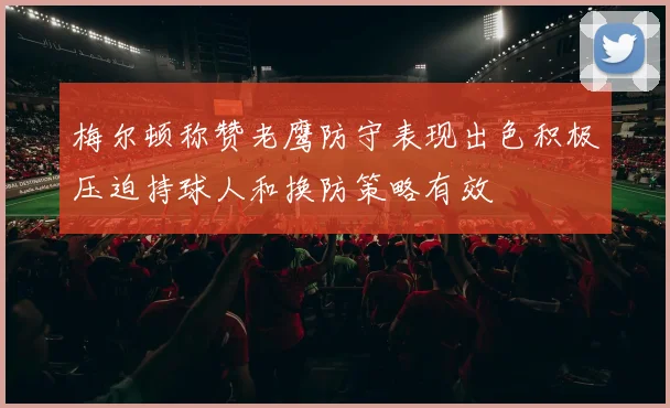 梅尔顿称赞老鹰防守表现出色积极压迫持球人和换防策略有效