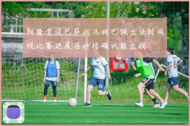 阿隆索谈巴萨战况姆巴佩出场时间视比赛进展吕迪格确认能出战