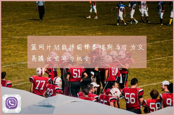 篮网计划裁掉前锋泰瑞斯马丁为交易腾出空间与机会