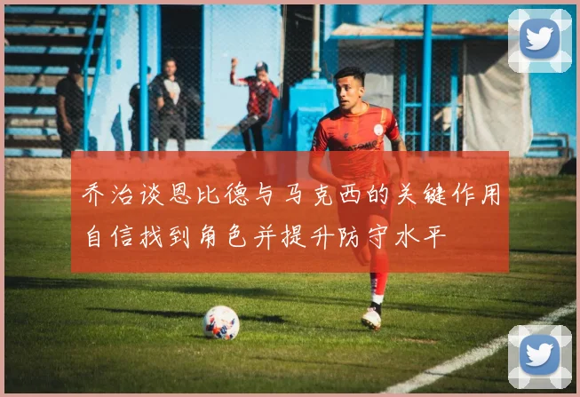 乔治谈恩比德与马克西的关键作用自信找到角色并提升防守水平